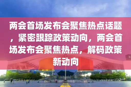 兩會首場發(fā)布會聚焦熱點(diǎn)話題，緊密跟蹤政策動向，兩會首場發(fā)布會聚焦熱點(diǎn)，解碼政策新動向