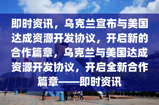 即時資訊，烏克蘭宣布與美國達(dá)成資源開發(fā)協(xié)議，開啟新的合作篇章，烏克蘭與美國達(dá)成資源開發(fā)協(xié)議，開啟全新合作篇章——即時資訊