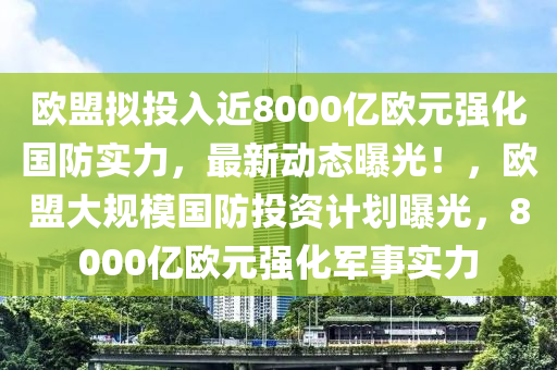 歐盟擬投入近8000億歐元強(qiáng)化國防實力，最新動態(tài)曝光！，歐盟大規(guī)模國防投資計劃曝光，8000億歐元強(qiáng)化軍事實力