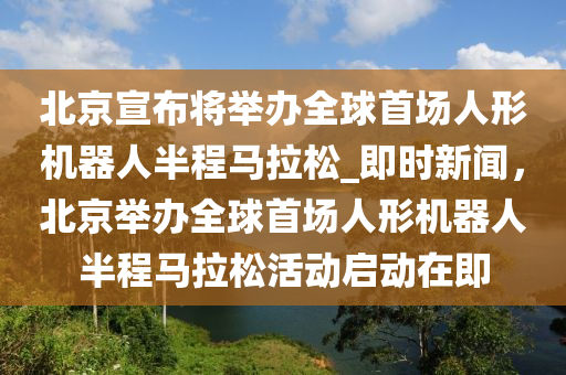 北京宣布將舉辦全球首場人形機(jī)器人半程馬拉松_即時新聞，北京舉辦全球首場人形機(jī)器人半程馬拉松活動啟動在即