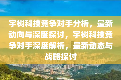 宇樹科技競爭對手分析，最新動向與深度探討，宇樹科技競爭對手深度解析，最新動態(tài)與戰(zhàn)略探討