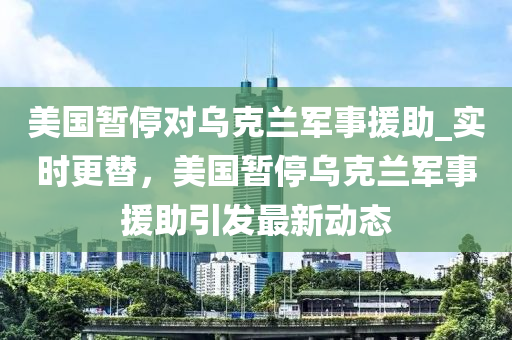 美國暫停對烏克蘭軍事援助_實時更替，美國暫停烏克蘭軍事援助引發(fā)最新動態(tài)木工機械,設備,零部件