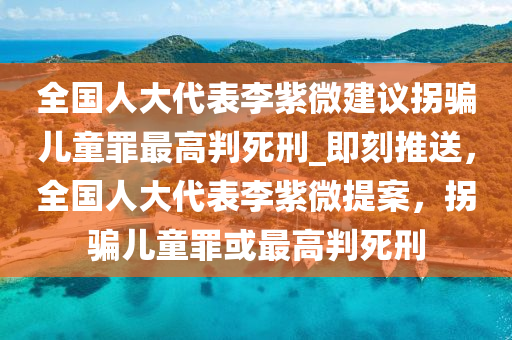 全國人大代表李紫微建議拐騙兒童罪最高判死刑_即刻推送，全國人大代表李紫微提案，拐騙兒童罪或最高判死刑