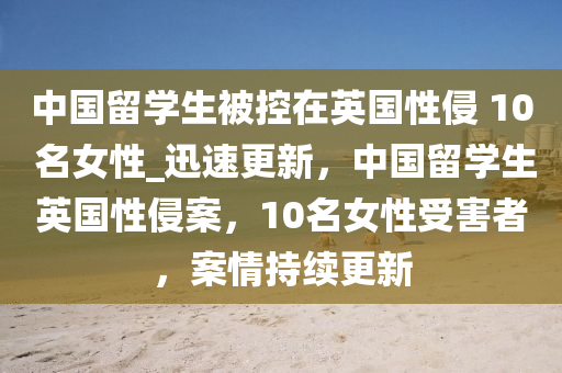 中國留學(xué)生被控在英國性侵 10 名女性_迅速更新，中國留學(xué)生英國性侵案，10名女性受害者，案情持續(xù)更新