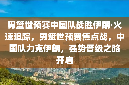 男籃世預(yù)賽中國(guó)隊(duì)?wèi)?zhàn)勝伊朗·火速追蹤，男籃世預(yù)賽焦點(diǎn)戰(zhàn)，中國(guó)隊(duì)力克伊朗，強(qiáng)勢(shì)晉級(jí)之路開(kāi)啟