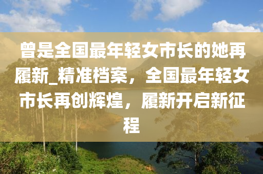 曾是全國最年輕女市長的她再履新_精準檔案，全國最年輕女市長再創(chuàng)輝煌，履新開啟新征程