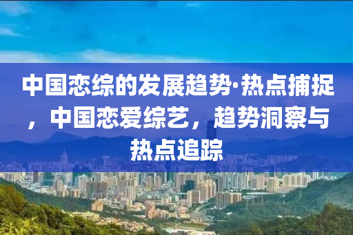 中國戀綜的發(fā)展趨勢·熱點捕捉，中國戀愛綜藝，趨勢洞察與熱點追蹤