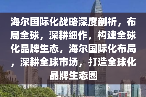 海爾國際化戰(zhàn)略深度剖析，布局全球，深耕細作，構(gòu)建全球化品牌生態(tài)，海爾國際化布局，深耕全球市場，打造全球化品牌生態(tài)圈