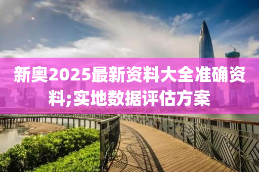 新奧2025最新資料大全準確資料;實地數(shù)據(jù)評估方案