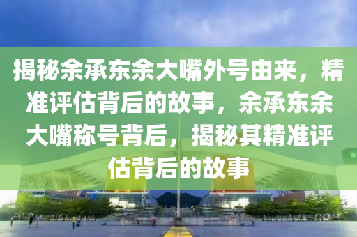 揭秘余承東余大嘴外號由來，精準(zhǔn)評估背后的故事，余承東余大嘴稱號背后，揭秘其精準(zhǔn)評估背后的故事