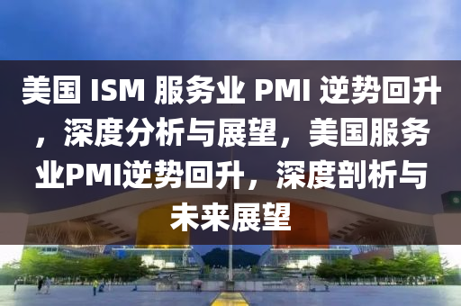 美國 ISM 服務業(yè) PMI 逆勢回升，深度分析與展望，美國服務業(yè)PMI逆勢回升，深度剖析與未來展望