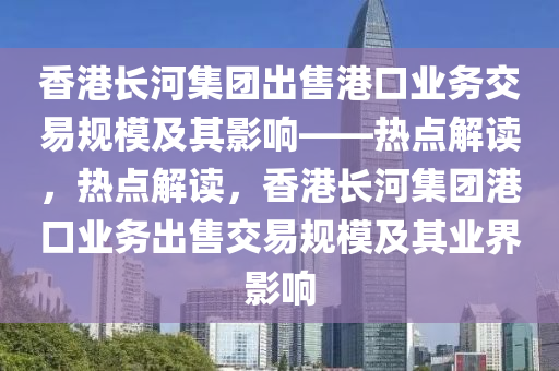 香港長河集團出售港口業(yè)務交易規(guī)模及其影響——熱點解讀，熱點解讀，香港長河集團港口業(yè)務出售交易規(guī)模及其業(yè)界影響