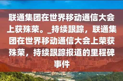 聯(lián)通集團(tuán)在世界移動(dòng)通信大會(huì)上獲殊榮。_持續(xù)跟蹤，聯(lián)通集團(tuán)在世界移動(dòng)通信大會(huì)上榮獲殊榮，持續(xù)跟蹤報(bào)道的里程碑事件