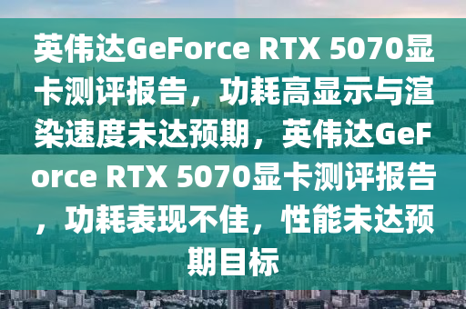 英偉達(dá)GeForce RTX 5070顯卡測(cè)評(píng)報(bào)告，功耗高顯示與渲染速度未達(dá)預(yù)期，英偉達(dá)GeForce RTX 5070顯卡測(cè)評(píng)報(bào)告，功耗表現(xiàn)不佳，性能未達(dá)預(yù)期目標(biāo)