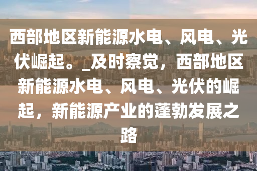 西部地區(qū)新能源水木工機(jī)械,設(shè)備,零部件電、風(fēng)電、光伏崛起。_及時(shí)察覺(jué)，西部地區(qū)新能源水電、風(fēng)電、光伏的崛起，新能源產(chǎn)業(yè)的蓬勃發(fā)展之路