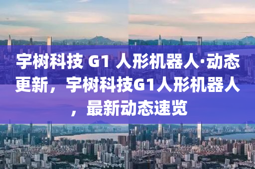 宇樹(shù)科技 G1 人形機(jī)器人·動(dòng)態(tài)更新，宇樹(shù)科技G1人形機(jī)器人，最新動(dòng)態(tài)速覽