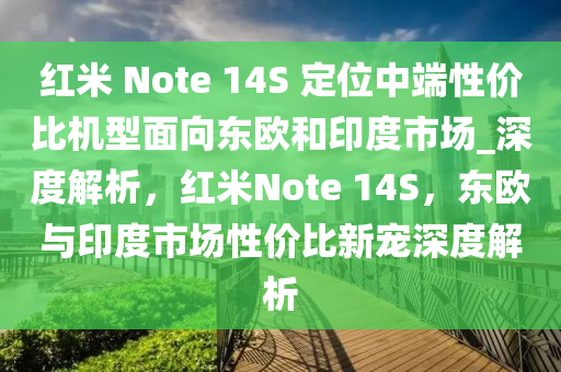 紅米 Note 14S 定位中端性價(jià)比機(jī)型面向東歐和印度市場_深度解析，紅米Note 14S，東歐與印度市場性價(jià)比新寵深度解析