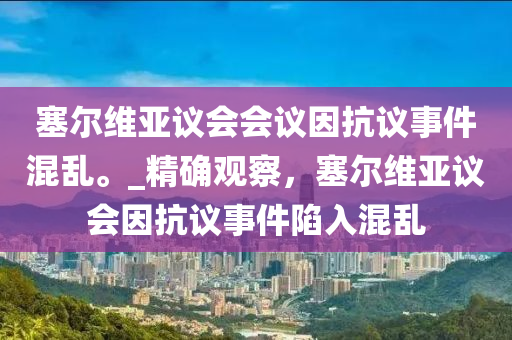 塞爾維亞議會(huì)會(huì)議因抗議事件混亂。_精確觀察，塞爾維亞議會(huì)因抗議事件陷入混亂