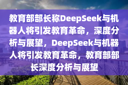 教育部部長稱DeepSeek與機(jī)器人將引發(fā)教育革命，深度分析與展望，DeepSeek與機(jī)器人將引發(fā)教育革命，教育部部長深度分析與展望木工機(jī)械,設(shè)備,零部件