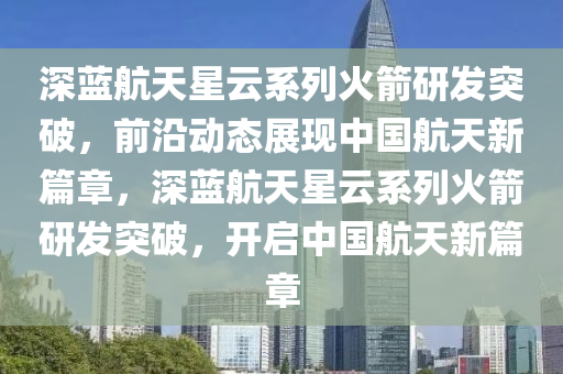 深藍航天星云系列火箭研發(fā)突破，前沿動態(tài)展現(xiàn)中國航天新篇章，深藍航天星云系列火箭研發(fā)突破，開啟中國航天新篇章