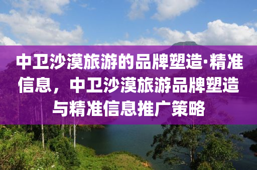 中衛(wèi)沙漠旅游的品牌塑造·精準信息，中衛(wèi)木工機械,設備,零部件沙漠旅游品牌塑造與精準信息推廣策略