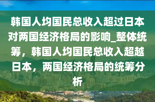 韓國(guó)人均國(guó)民總收入超過日本對(duì)兩國(guó)經(jīng)濟(jì)格局的影響_整體統(tǒng)籌，韓國(guó)人均國(guó)民總收入超越日本，兩國(guó)經(jīng)濟(jì)格局的統(tǒng)籌分析木工機(jī)械,設(shè)備,零部件