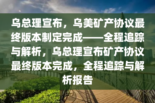 烏總理宣布，烏美礦產(chǎn)協(xié)議最終版本制定完成——全程追蹤與解析，烏總理宣布礦產(chǎn)協(xié)議最終版本完成，全程追蹤與解析報告木工機械,設(shè)備,零部件