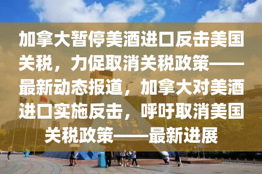 加拿大暫停美酒進口反擊美國關稅，力促取消關稅政策——最新動態(tài)報道，加拿大對美酒進口實施反擊，呼吁取消美國關稅政策——最新進展