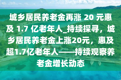 城鄉(xiāng)居民養(yǎng)老金再漲 20 元惠及 1.7 億老年人_持續(xù)探尋，城鄉(xiāng)居民養(yǎng)老金上漲20元，惠及超1.7億老年人——持續(xù)觀察養(yǎng)老金增長動(dòng)態(tài)木工機(jī)械,設(shè)備,零部件