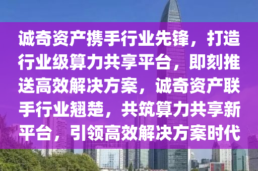 誠奇資產(chǎn)攜手行業(yè)先鋒，打造行業(yè)級算力共享平臺，即刻推送高效解決方案，誠奇資產(chǎn)聯(lián)手行業(yè)翹楚，共筑算力共享新平臺，引領(lǐng)高效解決方案時代