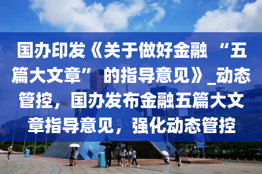 國辦印發(fā)《關(guān)于做好金融 “五篇大文章” 的指導(dǎo)意見》_動態(tài)管控，國辦發(fā)布金融五篇大文章指導(dǎo)意見，強(qiáng)化動態(tài)管控木工機(jī)械,設(shè)備,零部件