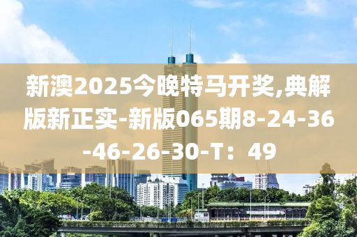 新澳2025今晚特馬開獎,典解版新正實(shí)-新版065期8-24-36-46-26-30-T：49