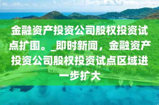 金融資產(chǎn)投資公司股權(quán)投資試點擴(kuò)圍。_即時新聞，金融資產(chǎn)投資公司股權(quán)投資試點區(qū)域進(jìn)一步擴(kuò)大木工機(jī)械,設(shè)備,零部件