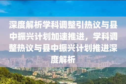 深度解析學科調(diào)整引熱議與縣中振興計劃加速推進，學科調(diào)整熱議與縣中振興計劃推進深度解析