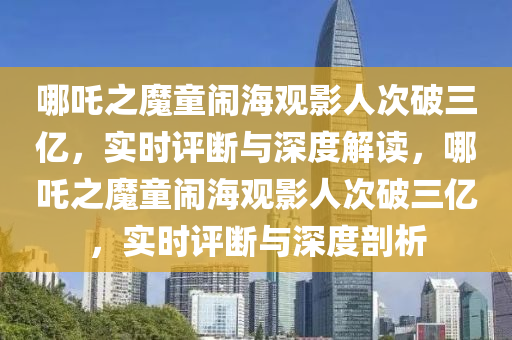 哪吒之魔童鬧海觀影人次破三億，實時評斷與深度解讀，哪吒之魔童鬧海觀影人次破三億，實時評斷與深度剖析