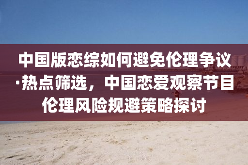 中國(guó)版戀綜如何避免倫理爭(zhēng)議·熱點(diǎn)篩選，中國(guó)戀愛(ài)觀察節(jié)目倫理風(fēng)險(xiǎn)規(guī)避策略探討木工機(jī)械,設(shè)備,零部件