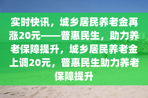 實(shí)時(shí)快訊，城鄉(xiāng)居民養(yǎng)老金再漲20元——普惠民生，助力養(yǎng)老保障提升，城鄉(xiāng)居民養(yǎng)老金上調(diào)20元，普惠民生助力養(yǎng)老保障提升