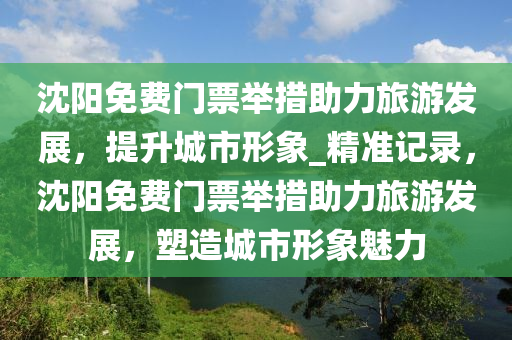 沈陽免費門票舉措助力旅游發(fā)展，提升城市形象_精準記錄，沈陽免費門票舉措助力旅游發(fā)展，塑造城市形象魅力