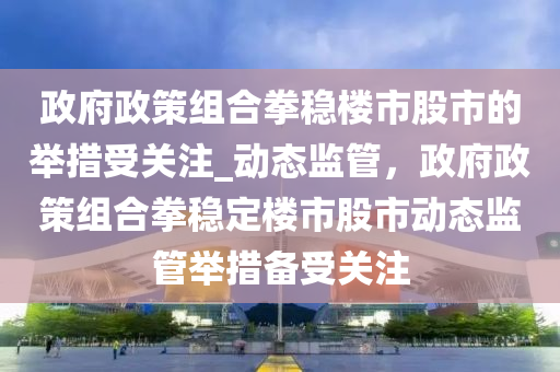 政府政策組合木工機械,設(shè)備,零部件拳穩(wěn)樓市股市的舉措受關(guān)注_動態(tài)監(jiān)管，政府政策組合拳穩(wěn)定樓市股市動態(tài)監(jiān)管舉措備受關(guān)注