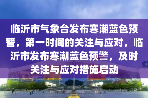 臨沂市氣象臺發(fā)布寒潮藍色預警，第一時間的關注與應對，臨沂市發(fā)布寒潮藍色預警，及時關注與應對措施啟動