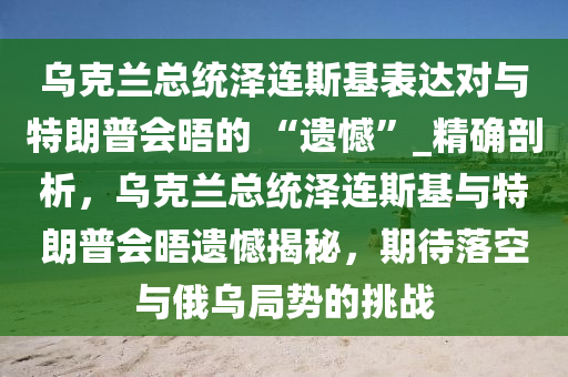 烏克蘭總統(tǒng)澤連斯基表達(dá)對與特朗普會(huì)晤的 “遺憾”_精確剖析，烏克蘭總統(tǒng)澤連斯基與特朗普會(huì)晤遺憾揭秘，期待落空與俄烏局勢的挑戰(zhàn)