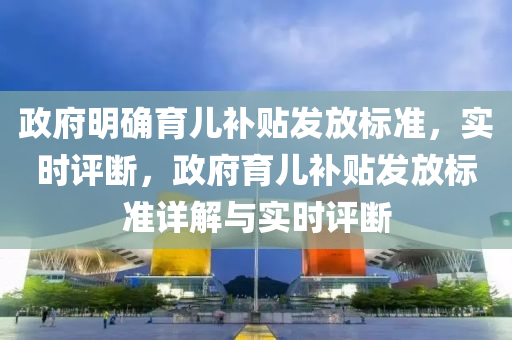 政府明確育兒補貼發(fā)放標準，實時評斷，政府育兒補貼發(fā)放標準詳解與實時評斷