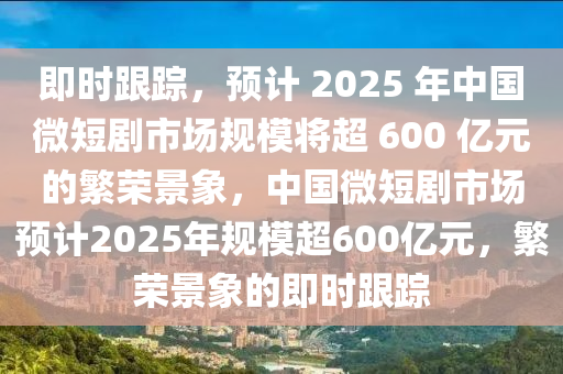 即時(shí)跟蹤，預(yù)計(jì) 2025 年中國微短劇市場規(guī)模將超 600 億元的繁榮景象，中國微短劇市場預(yù)計(jì)2025年規(guī)模超600億元，繁榮景象的即時(shí)跟蹤