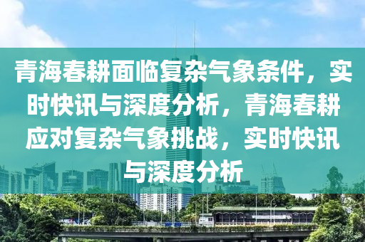 青海春耕面臨復雜氣象條件，實時快訊與深度分析，青海春耕應對復雜氣象挑戰(zhàn)，實時快訊與深度分析