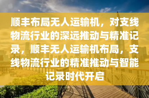 順豐布局無(wú)人運(yùn)輸機(jī)，對(duì)支線物流行業(yè)的深遠(yuǎn)推動(dòng)與精準(zhǔn)記錄，順豐無(wú)人運(yùn)輸機(jī)布局，支線物流行業(yè)的精準(zhǔn)推動(dòng)與智能記錄時(shí)代開啟木工機(jī)械,設(shè)備,零部件