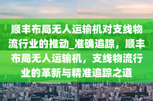 順豐布局無人運輸機(jī)對支線物流行業(yè)的推動_準(zhǔn)確追蹤，順豐布局無人運輸機(jī)，支線物流行業(yè)的革新與精準(zhǔn)追蹤之道