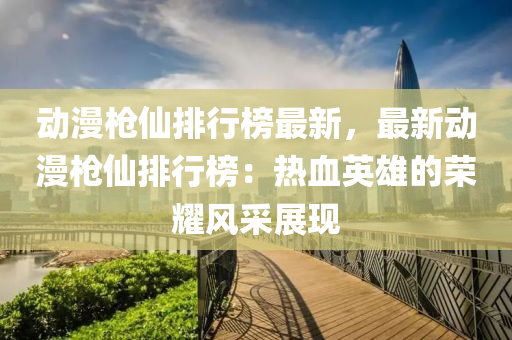 動漫槍仙木工機械,設備,零部件排行榜最新，最新動漫槍仙排行榜：熱血英雄的榮耀風采展現