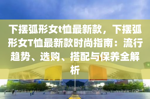 下擺弧形女t恤最新款，下擺弧形女T恤最新款時(shí)尚指南：流行趨勢(shì)、選購、搭配與保養(yǎng)全解析木工機(jī)械,設(shè)備,零部件