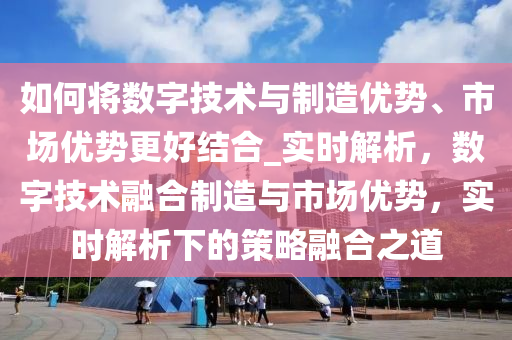 如何將數字技術與制造優(yōu)勢、市場優(yōu)勢更好結合_實時解析，數字技術融合制造與市場優(yōu)勢，實時解析下的策略融合之道