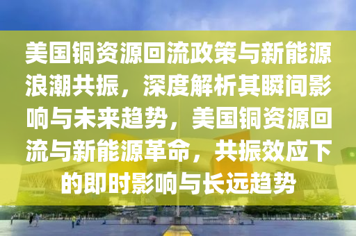 美國銅資源回流政策與新能源浪潮共振，深度解析其瞬間影響與未來趨勢，美國銅資源回流與新能源革命，共振效應下的即時影響與長遠趨勢木工機械,設備,零部件